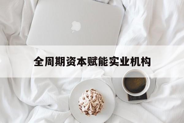 上饶市全周期资本赋能实业机构(全周期管理)