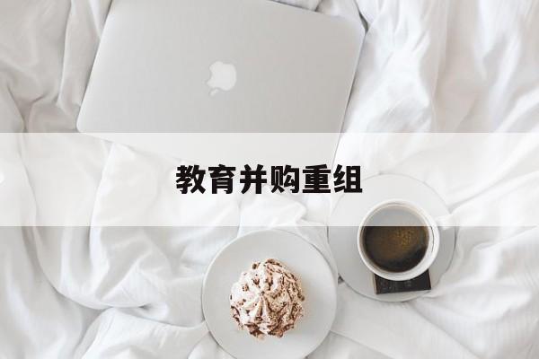 上饶市教育并购重组(近年并购重组经典案例)